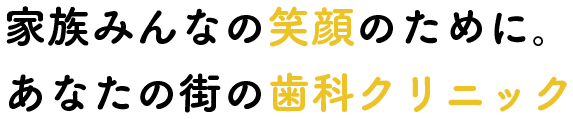 家族みんなの笑顔のために。あなたの街の歯科クリニック